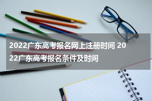 2022广东高考报名网上注册时间 2022广东高考报名条件及时间