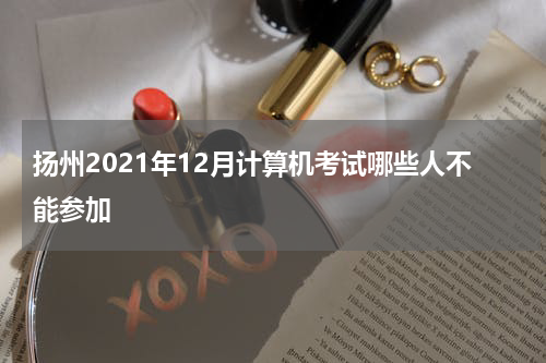 扬州2021年12月计算机考试哪些人不能参加