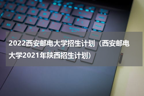 2022西安邮电大学招生计划（西安邮电大学2021年陕西招生计划）