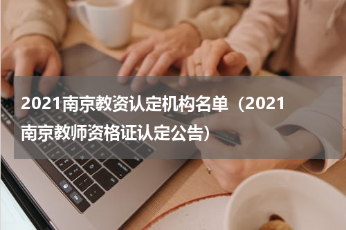 2021南京教资认定机构名单（2021南京教师资格证认定公告）