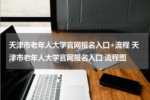 天津市老年人大学官网报名入口+流程 天津市老年人大学官网报名入口 流程图