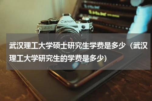 武汉理工大学硕士研究生学费是多少（武汉理工大学研究生的学费是多少）