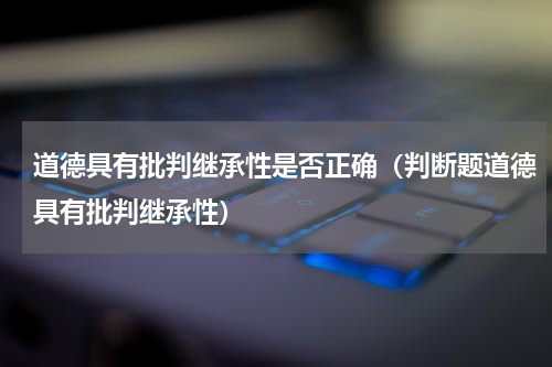 道德具有批判继承性是否正确（判断题道德具有批判继承性）