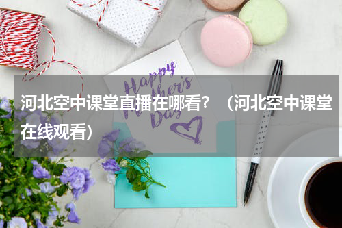 河北空中课堂直播在哪看？（河北空中课堂在线观看）