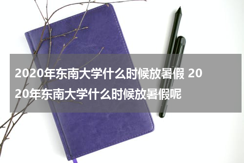 2020年东南大学什么时候放暑假 2020年东南大学什么时候放暑假呢