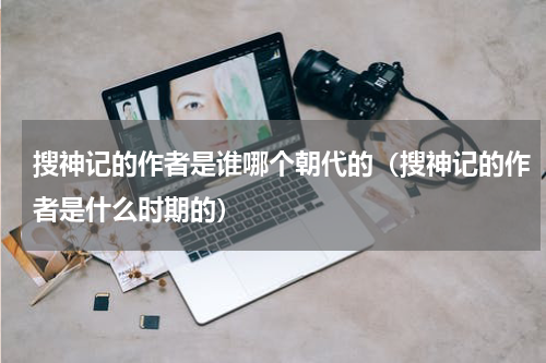搜神记的作者是谁哪个朝代的（搜神记的作者是什么时期的）