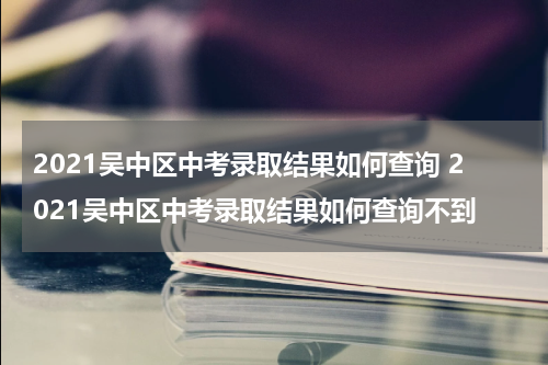 2021吴中区中考录取结果如何查询 2021吴中区中考录取结果如何查询不到
