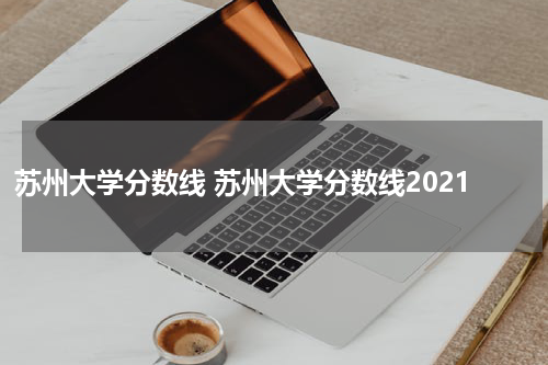 苏州大学分数线 苏州大学分数线2021