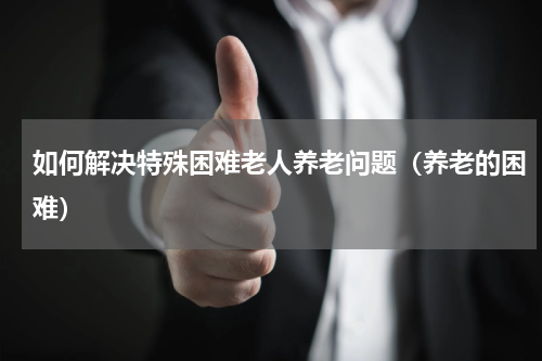 如何解决特殊困难老人养老问题（养老的困难）
