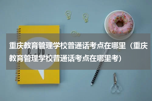 重庆教育管理学校普通话考点在哪里（重庆教育管理学校普通话考点在哪里考）