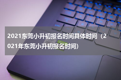 2021东莞小升初报名时间具体时间（2021年东莞小升初报名时间）