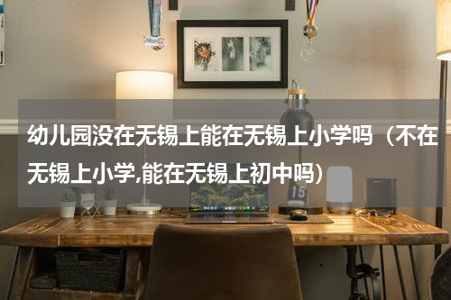 幼儿园没在无锡上能在无锡上小学吗（不在无锡上小学,能在无锡上初中吗）