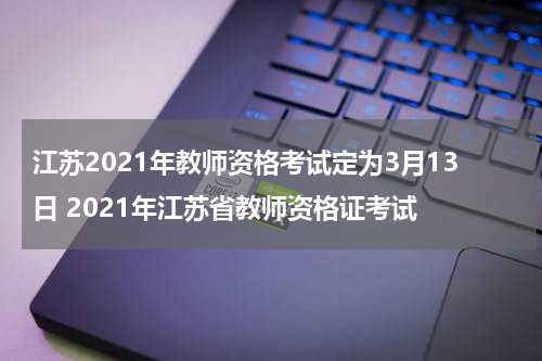 江苏2021年教师资格考试定为3月13日 2021年江苏省教师资格证考试