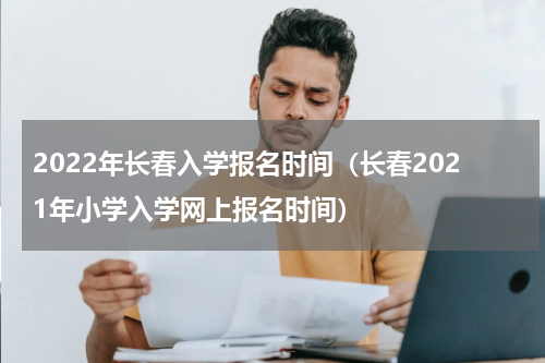 2022年长春入学报名时间（长春2021年小学入学网上报名时间）