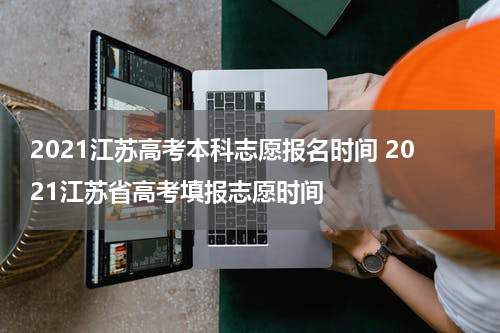 2021江苏高考本科志愿报名时间 2021江苏省高考填报志愿时间
