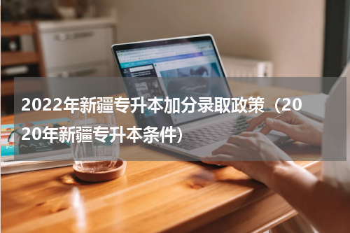 2022年新疆专升本加分录取政策（2020年新疆专升本条件）