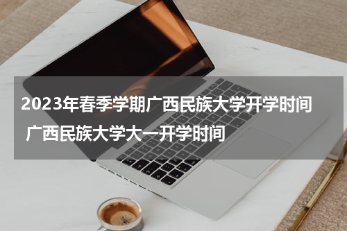 2023年春季学期广西民族大学开学时间 广西民族大学大一开学时间