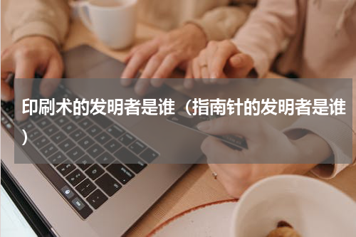 印刷术的发明者是谁（指南针的发明者是谁）