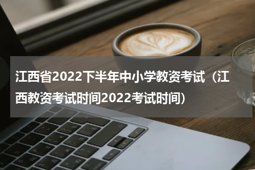 江西省2022下半年中小学教资考试（江西教资考试时间2022考试时间）