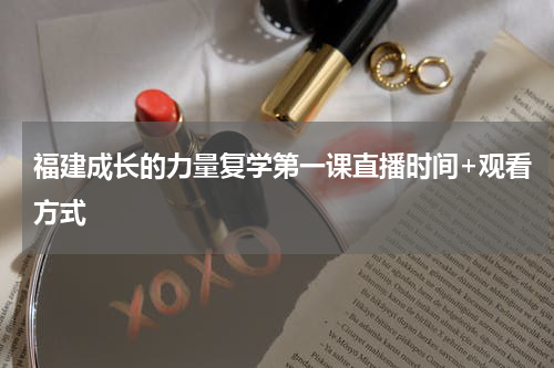 福建成长的力量复学第一课直播时间+观看方式