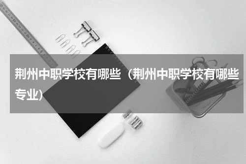 荆州中职学校有哪些（荆州中职学校有哪些专业）