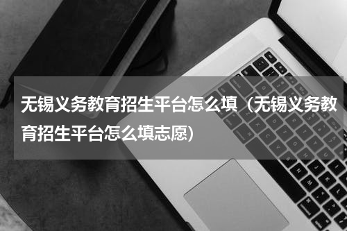 无锡义务教育招生平台怎么填（无锡义务教育招生平台怎么填志愿）