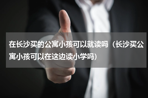 在长沙买的公寓小孩可以就读吗（长沙买公寓小孩可以在这边读小学吗）