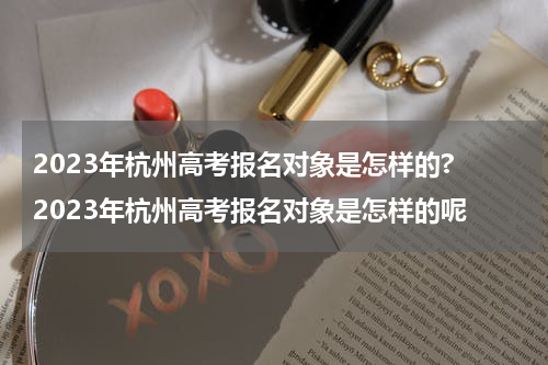 2023年杭州高考报名对象是怎样的? 2023年杭州高考报名对象是怎样的呢