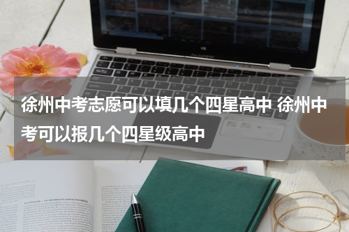 徐州中考志愿可以填几个四星高中 徐州中考可以报几个四星级高中