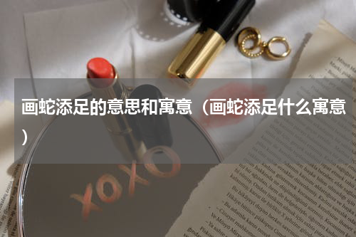 画蛇添足的意思和寓意（画蛇添足什么寓意）