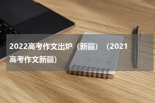 2022高考作文出炉（新疆）（2021高考作文新疆）