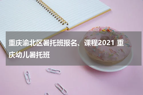 重庆渝北区暑托班报名、课程2021 重庆幼儿暑托班
