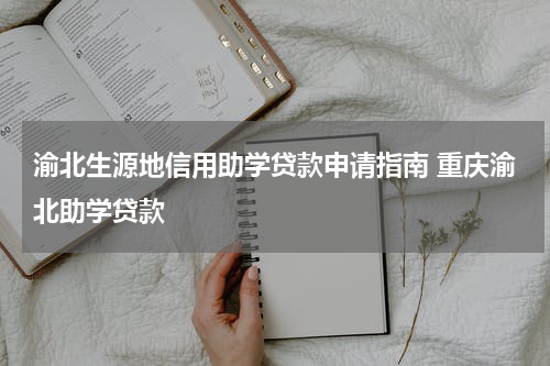 渝北生源地信用助学贷款申请指南 重庆渝北助学贷款