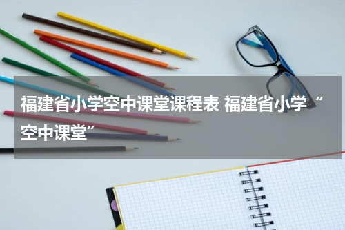 福建省小学空中课堂课程表 福建省小学“空中课堂”