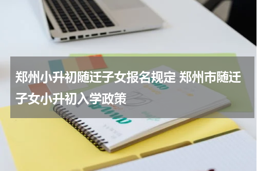 郑州小升初随迁子女报名规定 郑州市随迁子女小升初入学政策