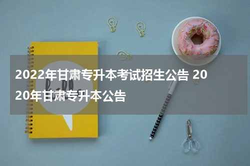 2022年甘肃专升本考试招生公告 2020年甘肃专升本公告