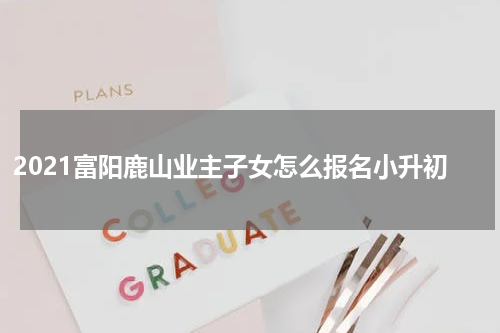 2021富阳鹿山业主子女怎么报名小升初