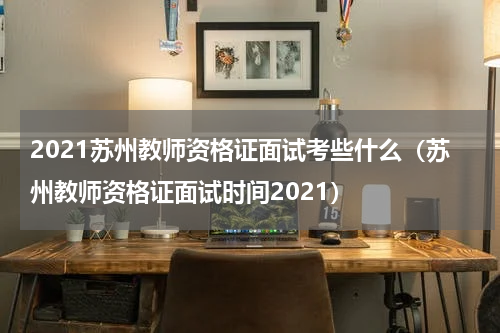 2021苏州教师资格证面试考些什么（苏州教师资格证面试时间2021）