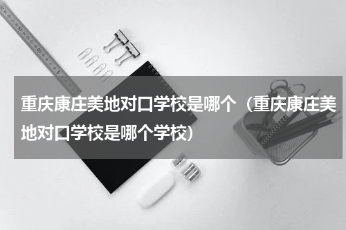 重庆康庄美地对口学校是哪个（重庆康庄美地对口学校是哪个学校）