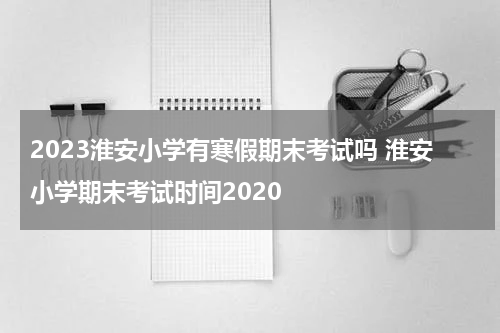 2023淮安小学有寒假期末考试吗 淮安小学期末考试时间2020