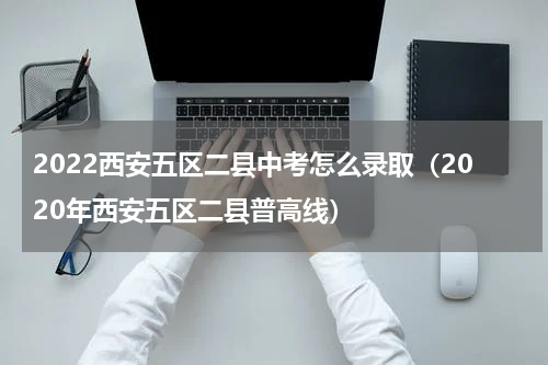 2022西安五区二县中考怎么录取（2020年西安五区二县普高线）