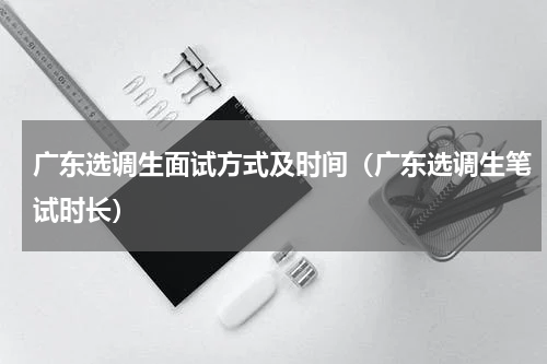 广东选调生面试方式及时间（广东选调生笔试时长）