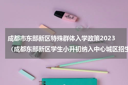 成都市东部新区特殊群体入学政策2023（成都东部新区学生小升初纳入中心城区招生）