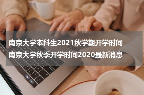 南京大学本科生2021秋学期开学时间 南京大学秋季开学时间2020最新消息