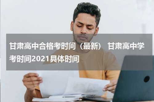 甘肃高中合格考时间（最新） 甘肃高中学考时间2021具体时间