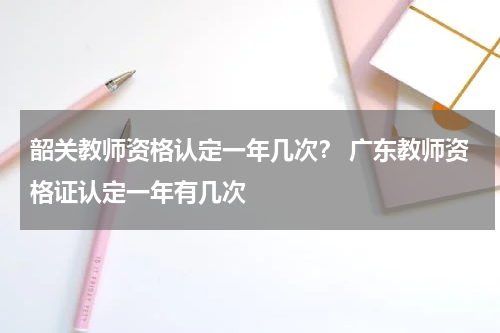韶关教师资格认定一年几次？ 广东教师资格证认定一年有几次