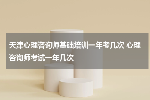 天津心理咨询师基础培训一年考几次 心理咨询师考试一年几次