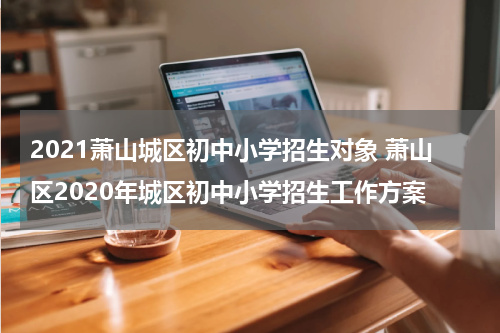 2021萧山城区初中小学招生对象 萧山区2020年城区初中小学招生工作方案