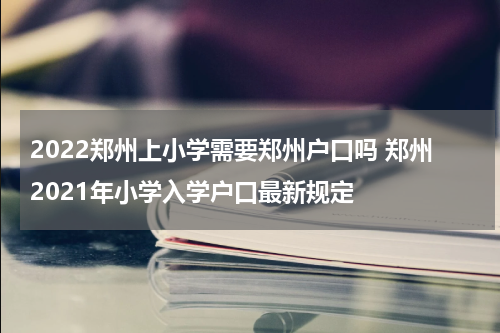 2022郑州上小学需要郑州户口吗 郑州2021年小学入学户口最新规定