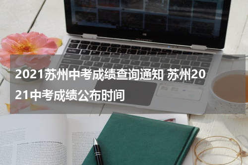2021苏州中考成绩查询通知 苏州2021中考成绩公布时间